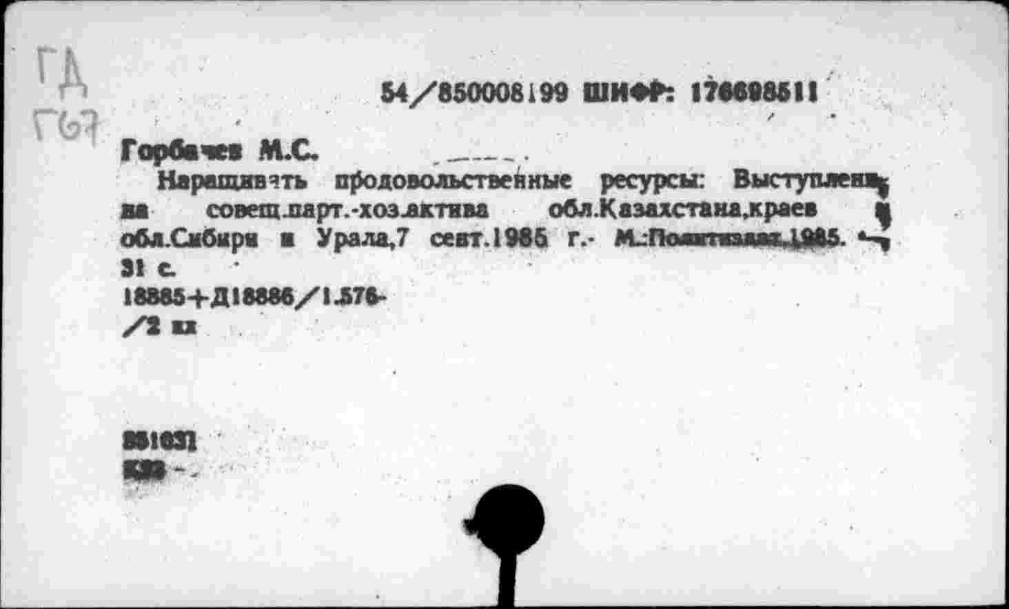 ﻿54/850008199 ШИФР: 176898511
ы
Горбачев М.С. ._____________
Наращивать продовольственные ресурсы: Выступаем^ на совещларт.-хозлктива обл.Казахстана,краев и обл.Смбыри и Урала,7 сеат. 1985 г.- М_ПомтпмяДМ5.
31 е
18885+Д18888/1Л78-
881831